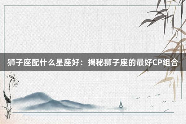 狮子座配什么星座好：揭秘狮子座的最好CP组合